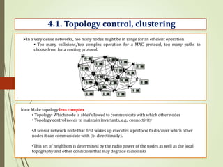 .
4.1. Topology control, clustering
In a very dense networks, too many nodes might be in range for an efficient operation
• Too many collisions/too complex operation for a MAC protocol, too many paths to
choose from for a routing protocol.
Idea: Make topology less complex
• Topology: Which node is able/allowed to communicate with which other nodes
• Topology control needs to maintain invariants, e.g., connectivity
•A sensor network node that first wakes up executes a protocol to discover which other
nodes it can communicate with (bi directionally).
•This set of neighbors is determined by the radio power of the nodes as well as the local
topography and other conditions that may degrade radio links
 