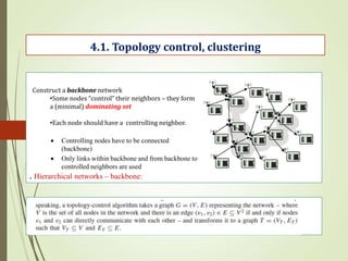 . Hierarchical networks – backbone:
4.1. Topology control, clustering
Construct a backbone network
•Some nodes “control” their neighbors – they form
a (minimal) dominating set
•Each node should have a controlling neighbor.
 Controlling nodes have to be connected
(backbone)
 Only links within backbone and from backbone to
controlled neighbors are used
 