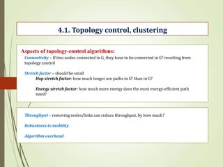 4.1. Topology control, clustering
Aspects of topology-control algorithms:
Connectivity – If two nodes connected in G, they have to be connected in G0 resulting from
topology control
Stretch factor – should be small
Hop stretch factor: how much longer are paths in G0 than in G?
Energy stretch factor: how much more energy does the most energy-efficient path
need?
Throughput – removing nodes/links can reduce throughput, by how much?
Robustness to mobility
Algorithm overhead
 