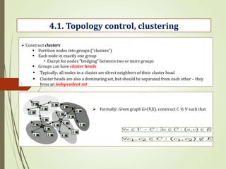 .
4.1. Topology control, clustering
 Construct clusters
 Partition nodes into groups (“clusters”)
 Each node in exactly one group
• Except for nodes “bridging” between two or more groups
 Groups can have cluster heads
 Typically: all nodes in a cluster are direct neighbors of their cluster head
 Cluster heads are also a dominating set, but should be separated from each other – they
form an independent set
 Formally: Given graph G=(V,E), construct C ½ V such that
 
