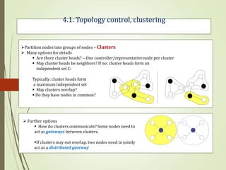 4.1. Topology control, clustering
 Further options
 How do clusters communicate? Some nodes need to
act as gateways between clusters.
If clusters may not overlap, two nodes need to jointly
act as a distributed gateway
Partition nodes into groups of nodes – Clusters
 Many options for details
 Are there cluster heads? – One controller/representative node per cluster
 May cluster heads be neighbors? If no: cluster heads form an
independent set C:
Typically: cluster heads form
a maximum independent set
 May clusters overlap?
 Do they have nodes in common?
 
