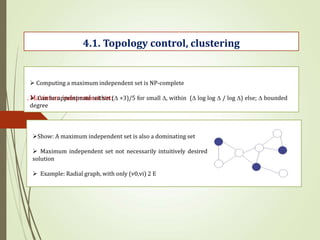 . Maximum independent set:
4.1. Topology control, clustering
 Computing a maximum independent set is NP-complete
 Can be approximate within ( +3)/5 for small , within ( log log  / log ) else;  bounded
degree
Show: A maximum independent set is also a dominating set
 Maximum independent set not necessarily intuitively desired
solution
 Example: Radial graph, with only (v0,vi) 2 E
 