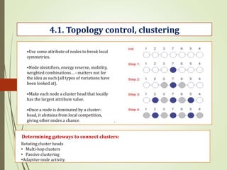 .
4.1. Topology control, clustering
•Use some attribute of nodes to break local
symmetries.
•Node identifiers, energy reserve, mobility,
weighted combinations… - matters not for
the idea as such (all types of variations have
been looked at).
•Make each node a cluster head that locally
has the largest attribute value.
•Once a node is dominated by a cluster-
head, it abstains from local competition,
giving other nodes a chance.
Determining gateways to connect clusters:
Rotating cluster heads
• Multi-hop clusters
• Passive clustering
•Adaptive node activity
 