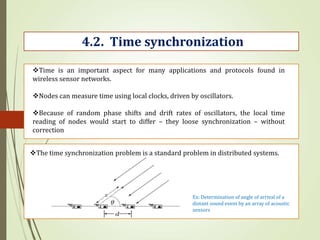 4.2. Time synchronization
Time is an important aspect for many applications and protocols found in
wireless sensor networks.
Nodes can measure time using local clocks, driven by oscillators.
Because of random phase shifts and drift rates of oscillators, the local time
reading of nodes would start to differ – they loose synchronization – without
correction
The time synchronization problem is a standard problem in distributed systems.
Ex: Determination of angle of arrival of a
distant sound event by an array of acoustic
sensors
 