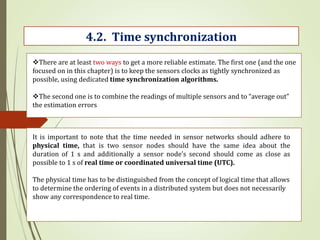 4.2. Time synchronization
There are at least two ways to get a more reliable estimate. The first one (and the one
focused on in this chapter) is to keep the sensors clocks as tightly synchronized as
possible, using dedicated time synchronization algorithms.
The second one is to combine the readings of multiple sensors and to “average out”
the estimation errors
It is important to note that the time needed in sensor networks should adhere to
physical time, that is two sensor nodes should have the same idea about the
duration of 1 s and additionally a sensor node’s second should come as close as
possible to 1 s of real time or coordinated universal time (UTC).
The physical time has to be distinguished from the concept of logical time that allows
to determine the ordering of events in a distributed system but does not necessarily
show any correspondence to real time.
 