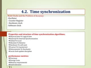 Node Clocks and the Problem of Accuracy:
-Oscillator
- Counter Register
- Hardware clock
-Software clock
4.2. Time synchronization
Properties and structure of time synchronization algorithms;
Physical time Vs Logical time
External Vs Internal Synchronization
Global Vs Local
Absolute Vs Relative
Hardware Vs soft ware
A priori Vs A posteriori
Deterministic Vs Stochastic
Local clock update discipline
performance metrics:
Precision
Energy Costs
Memory requirements
Fault tolerance
 