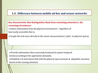 .
1.3 . Difference between mobile ad-hoc and sensor networks
Key characteristic that distinguishes them from remaining networks is the
reasoning of existence:
Collect information from the physical environment – regardless of
how easily accessible that is;
Couple the end-users directly to the sensor measurements ( cyber to physical space);
Provide information that is precisely localized (in spatio-temporal
terms) according to the application demands;
Establish a bi-directional link with the physical space (remote & adaptable actuation
based on the sensing stimulus)
 