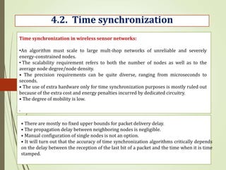 .
4.2. Time synchronization
Time synchronization in wireless sensor networks:
•An algorithm must scale to large mult-ihop networks of unreliable and severely
energy-constrained nodes.
• The scalability requirement refers to both the number of nodes as well as to the
average node degree/node density.
• The precision requirements can be quite diverse, ranging from microseconds to
seconds.
• The use of extra hardware only for time synchronization purposes is mostly ruled out
because of the extra cost and energy penalties incurred by dedicated circuitry.
• The degree of mobility is low.
• There are mostly no fixed upper bounds for packet delivery delay.
• The propagation delay between neighboring nodes is negligible.
• Manual configuration of single nodes is not an option.
• It will turn out that the accuracy of time synchronization algorithms critically depends
on the delay between the reception of the last bit of a packet and the time when it is time
stamped.
 