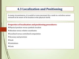 4.3 Localization and Positioning
In many circumstances, it is useful or even necessary for a node in a wireless sensor
network to be aware of its location in the physical world.
Properties of localization and positioning procedures:
Physical position versus symbolic location
Absolute versus relative coordinates
Localized versus centralized computation
Accuracy and precision
Scale
Limitations
Costs
 