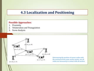 4.3 Localization and Positioning
Possible Approaches:
1. Proximity
2. Trilateration and Triangulation
3. Scene Analysis
Determining the position of sensor nodes with
the assistance from some anchor points; not all
nodes are necessarily in contact with all anchors
 