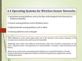 4.4 Operating Systems for Wireless Sensor Networks
1. Specialized sensing platforms such as the Spec node designed at the University of
California–Berkeley.
2. Generic sensing platforms such as Berkeley motes
3. High-bandwidth sensing platforms such as iMote
4. Gateway platforms such as Stargate
The differences in the sensor types above are in the function of the sensor, frequency of the
microprocessor, memory size, and transceiver bandwidth.
Although these nodes have different characteristics, their basic hardware components are the
same: a physical sensor, a microprocessor or microcontroller, a memory, a radio transceiver, and a
battery.
Each sensor node needs an operating system (OS) that can control the hardware, Provide
hardware abstraction to application software, and fill in the gap between applications and the
underlying hardware
 