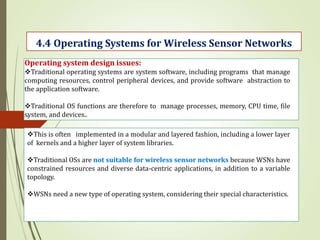 .
4.4 Operating Systems for Wireless Sensor Networks
Operating system design issues:
Traditional operating systems are system software, including programs that manage
computing resources, control peripheral devices, and provide software abstraction to
the application software.
Traditional OS functions are therefore to manage processes, memory, CPU time, file
system, and devices..
This is often implemented in a modular and layered fashion, including a lower layer
of kernels and a higher layer of system libraries.
Traditional OSs are not suitable for wireless sensor networks because WSNs have
constrained resources and diverse data-centric applications, in addition to a variable
topology.
WSNs need a new type of operating system, considering their special characteristics.
 