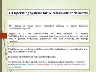 . TinyOS:
4.4 Operating Systems for Wireless Sensor Networks
The design of tinyos allows application software to access hardware
directly when required.
Tinyos is a tiny microthreaded OS that attempts to address
two issues: how to guarantee concurrent data flows among hardware devices, and
how to provide modularized components with little processing and storage
overhead.
TinyOS uses an event-based model to support high levels of concurrent application in a
very small amount of memory.
It includes a tiny scheduler and a set of components.
The scheduler schedules operation of those components. Each component consists of
four parts: command handlers, event handlers, an encapsulated fixed-size frame, and a
group of tasks.
 