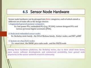 .
4.5 Sensor Node Hardware
Sensor node hardware can be grouped into three categories, each of which entails a
different set of trade-offs in the design choices:
1.Augmented general-purpose computers
Ex: low power PCs, embedded PCs (e.g., PC104), custom-designed PCs and
various personal digital assistants (PDA).
2. Dedicated embedded sensor nodes
Ex: Berkeley mote family , the UCLA Medusa family , Ember nodes, and MIT μAMP
3. System-on-chip (SoC) nodes
Ex: smart dust , the BWRC pico radio node , and the PASTA node
Among these hardware platforms, the Berkeley motes, due to their small form factor,
open source software development, and commercial availability, have gained wide
popularity in the sensor network research community.
 