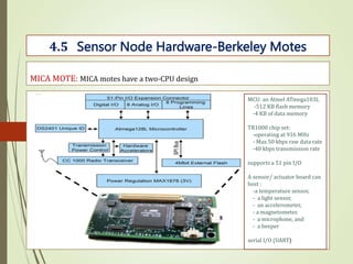 MICA MOTE: MICA motes have a two-CPU design
4.5 Sensor Node Hardware-Berkeley Motes
MCU: an Atmel ATmega103L
-512 KB flash memory
-4 KB of data memory
TR1000 chip set:
-operating at 916 MHz
- Max 50 kbps raw data rate
-40 kbps transmission rate
supports a 51 pin I/O
A sensor/ actuator board can
host :
-a temperature sensor,
- a light sensor,
- an accelerometer,
- a magnetometer,
- a microphone, and
- a beeper
serial I/O (UART)
 