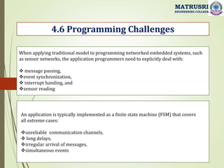 4.6 Programming Challenges
MATRUSRI
ENGINEERING COLLEGE
When applying traditional model to programming networked embedded systems, such
as sensor networks, the application programmers need to explicitly deal with:
 message passing,
event synchronization,
 interrupt handing, and
sensor reading
An application is typically implemented as a finite state machine (FSM) that covers
all extreme cases:
unreliable communication channels,
 long delays,
irregular arrival of messages,
simultaneous events
 