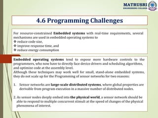 4.6 Programming Challenges
MATRUSRI
ENGINEERING COLLEGE
For resource-constrained Embedded systems with real-time requirements, several
mechanisms are used in embedded operating systems to
 reduce code size,
 improve response time, and
 reduce energy consumption
Embedded operating systems tend to expose more hardware controls to the
programmers, who now have to directly face device drivers and scheduling algorithms,
and optimize code at the assembly level.
Although these techniques may work well for small, stand-alone embedded systems,
they do not scale up for the Programming of sensor networks for two reasons:
1. Sensor networks are large-scale distributed systems, where global properties are
derivable from program execution in a massive number of distributed nodes.
2. As sensor nodes deeply embed into the physical world, a sensor network should be
able to respond to multiple concurrent stimuli at the speed of changes of the physical
phenomena of interest.
 