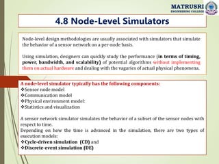 4.8 Node-Level Simulators
MATRUSRI
ENGINEERING COLLEGE
Node-level design methodologies are usually associated with simulators that simulate
the behavior of a sensor network on a per-node basis.
Using simulation, designers can quickly study the performance (in terms of timing,
power, bandwidth, and scalability) of potential algorithms without implementing
them on actual hardware and dealing with the vagaries of actual physical phenomena.
A node-level simulator typically has the following components:
Sensor node model
Communication model
Physical environment model:
Statistics and visualization
A sensor network simulator simulates the behavior of a subset of the sensor nodes with
respect to time.
Depending on how the time is advanced in the simulation, there are two types of
execution models:
Cycle-driven simulation (CD) and
Discrete-event simulation (DE)
 