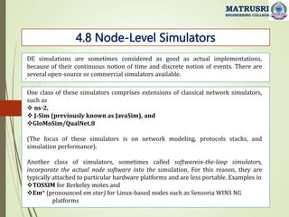 .
4.8 Node-Level Simulators
MATRUSRI
ENGINEERING COLLEGE
DE simulations are sometimes considered as good as actual implementations,
because of their continuous notion of time and discrete notion of events. There are
several open-source or commercial simulators available.
One class of these simulators comprises extensions of classical network simulators,
such as
 ns-2,
 J-Sim (previously known as JavaSim), and
GloMoSim/QualNet.8
(The focus of these simulators is on network modeling, protocols stacks, and
simulation performance).
Another class of simulators, sometimes called softwarein-the-loop simulators,
incorporate the actual node software into the simulation. For this reason, they are
typically attached to particular hardware platforms and are less portable. Examples in
TOSSIM for Berkeley motes and
Em* (pronounced em star) for Linux-based nodes such as Sensoria WINS NG
platforms
 