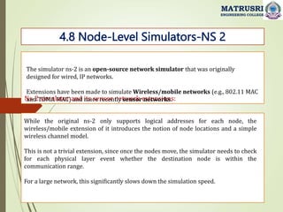Ns-2 simulator and its sensor network extensions:
4.8 Node-Level Simulators-NS 2
MATRUSRI
ENGINEERING COLLEGE
The simulator ns-2 is an open-source network simulator that was originally
designed for wired, IP networks.
Extensions have been made to simulate Wireless/mobile networks (e.g., 802.11 MAC
and TDMA MAC) and more recently sensor networks.
While the original ns-2 only supports logical addresses for each node, the
wireless/mobile extension of it introduces the notion of node locations and a simple
wireless channel model.
This is not a trivial extension, since once the nodes move, the simulator needs to check
for each physical layer event whether the destination node is within the
communication range.
For a large network, this significantly slows down the simulation speed.
 