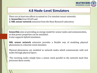 MATRUSRI
ENGINEERING COLLEGE
4.8 Node-Level Simulators
There are at least two efforts to extend ns-2 to simulate sensor networks:
1. SensorSim from UCLA9 and
2. NRL sensor network extension from the Navy Research Laboratory
SensorSim aims at providing an energy model for sensor nodes and communication,
so that power properties can be simulated .
It also supports hybrid simulation.
NRL sensor network extension provides a flexible way of modeling physical
phenomena in a discrete event simulator.
Physical phenomena are modeled as network nodes which communicate with real
nodes through physical layers.
The receiving nodes simply have a sensor stack parallel to the network stack that
processes these events.
 