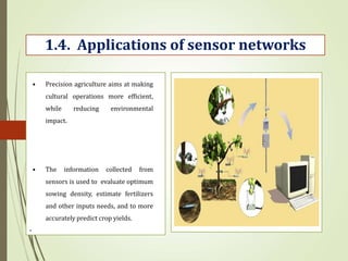 .
1.4. Applications of sensor networks
• Precision agriculture aims at making
cultural operations more efficient,
while reducing environmental
impact.
• The information collected from
sensors is used to evaluate optimum
sowing density, estimate fertilizers
and other inputs needs, and to more
accurately predict crop yields.
 