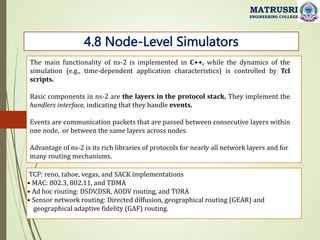 4.8 Node-Level Simulators
MATRUSRI
ENGINEERING COLLEGE
The main functionality of ns-2 is implemented in C++, while the dynamics of the
simulation (e.g., time-dependent application characteristics) is controlled by Tcl
scripts.
Basic components in ns-2 are the layers in the protocol stack. They implement the
handlers interface, indicating that they handle events.
Events are communication packets that are passed between consecutive layers within
one node, or between the same layers across nodes.
Advantage of ns-2 is its rich libraries of protocols for nearly all network layers and for
many routing mechanisms.
TCP: reno, tahoe, vegas, and SACK implementations
• MAC: 802.3, 802.11, and TDMA
• Ad hoc routing: DSDV,DSR, AODV routing, and TORA
• Sensor network routing: Directed diffusion, geographical routing (GEAR) and
geographical adaptive fidelity (GAF) routing.
 