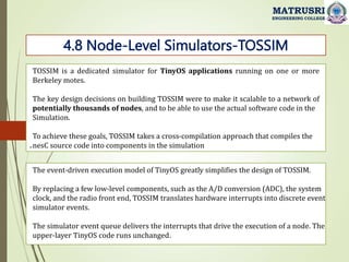 .
4.8 Node-Level Simulators-TOSSIM
MATRUSRI
ENGINEERING COLLEGE
TOSSIM is a dedicated simulator for TinyOS applications running on one or more
Berkeley motes.
The key design decisions on building TOSSIM were to make it scalable to a network of
potentially thousands of nodes, and to be able to use the actual software code in the
Simulation.
To achieve these goals, TOSSIM takes a cross-compilation approach that compiles the
nesC source code into components in the simulation
The event-driven execution model of TinyOS greatly simplifies the design of TOSSIM.
By replacing a few low-level components, such as the A/D conversion (ADC), the system
clock, and the radio front end, TOSSIM translates hardware interrupts into discrete event
simulator events.
The simulator event queue delivers the interrupts that drive the execution of a node. The
upper-layer TinyOS code runs unchanged.
 