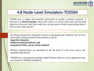 4.8 Node-Level Simulators-TOSSIM
MATRUSRI
ENGINEERING COLLEGE
TOSSIM uses a simple but powerful abstraction to model a wireless network. A
network is a directed graph, where each vertex is a sensor node and each directed
edge has a bit-error rate. Each node has a private piece of state representing what it
hears on the radio channel.
By setting connections among the vertices in the graph and a biterror rate on each
connection, wireless channel characteristics, such as
imperfect channels,
hidden terminal problems, and
asymmetric links, can be easily modeled.
Wireless transmissions are simulated at the bit level. If a bit error occurs, the
simulator flips the bit.
TOSSIM has a visualization package called TinyViz, which is a Java application that
can connect to TOSSIM simulations.
 