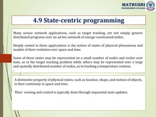 .
4.9 State-centric programming
MATRUSRI
ENGINEERING COLLEGE
Many sensor network applications, such as target tracking, are not simply generic
distributed programs over an ad hoc network of energy-constrained nodes.
Deeply rooted in these applications is the notion of states of physical phenomena and
models of their evolution over space and time.
Some of these states may be represented on a small number of nodes and evolve over
time, as in the target tracking problem while others may be represented over a large
and spatially distributed number of nodes, as in tracking a temperature contour.
A distinctive property of physical states, such as location, shape, and motion of objects,
is their continuity in space and time.
Their sensing and control is typically done through sequential state updates.
 