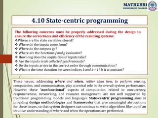 4.10 State-centric programming
MATRUSRI
ENGINEERING COLLEGE
The following concerns must be properly addressed during the design to
ensure the correctness and efficiency of the resulting systems:
Where are the state variables stored?
 Where do the inputs come from?
 Where do the outputs go?
 Where are the functions f and g evaluated?
 How long does the acquisition of inputs take?
 Are the inputs in uk collected synchronously?
 Do the inputs arrive in the correct order through communication?
 What is the time duration between indices k and k + 1? Is it a constant?
These issues, addressing where and when, rather than how, to perform sensing,
computation, and communication, play a central role in the overall system performance.
However, these “nonfunctional” aspects of computation, related to concurrency,
responsiveness, networking, and resource management, are not well supported by
traditional programming models and languages. State-centric programming aims at
providing design methodologies and frameworks that give meaningful abstractions
for these issues, so that system designers can continue to write algorithms like top of an
intuitive understanding of where and when the operations are performed.
 