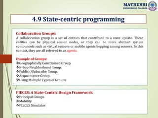.
4.9 State-centric programming
MATRUSRI
ENGINEERING COLLEGE
Collaboration Groups:
A collaboration group is a set of entities that contribute to a state update. These
entities can be physical sensor nodes, or they can be more abstract system
components such as virtual sensors or mobile agents hopping among sensors. In this
context, they are all referred to as agents.
Example of Groups:
Geographically Constrained Group.
N-hop Neighborhood Group.
Publish/Subscribe Group.
Acquaintance Group.
Using Multiple Types of Groups
PIECES: A State-Centric Design Framework
Principal Groups
Mobility
PIECES Simulator
 