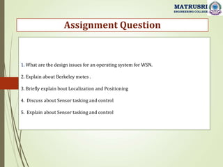 1. What are the design issues for an operating system for WSN.
2. Explain about Berkeley motes .
3. Briefly explain bout Localization and Positioning
4. Discuss about Sensor tasking and control
5. Explain about Sensor tasking and control
Assignment Question
MATRUSRI
ENGINEERING COLLEGE
 