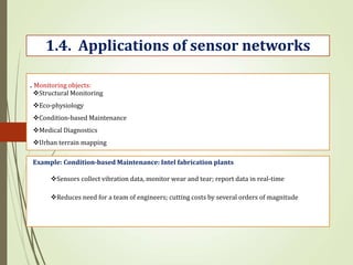 . Monitoring objects:
1.4. Applications of sensor networks
Structural Monitoring
Eco-physiology
Condition-based Maintenance
Medical Diagnostics
Urban terrain mapping
Example: Condition-based Maintenance: Intel fabrication plants
Sensors collect vibration data, monitor wear and tear; report data in real-time
Reduces need for a team of engineers; cutting costs by several orders of magnitude
 