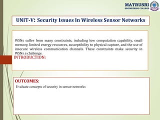 INTRODUCTION:
UNIT-V: Security Issues In Wireless Sensor Networks
OUTCOMES:
Evaluate concepts of security in sensor networks
MATRUSRI
ENGINEERING COLLEGE
WSNs suffer from many constraints, including low computation capability, small
memory, limited energy resources, susceptibility to physical capture, and the use of
insecure wireless communication channels. These constraints make security in
WSNs a challenge.
 