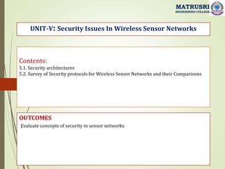 Contents:
5.1. Security architectures
5.2. Survey of Security protocols for Wireless Sensor Networks and their Comparisons
OUTCOMES
Evaluate concepts of security in sensor networks
UNIT-V: Security Issues In Wireless Sensor Networks
MATRUSRI
ENGINEERING COLLEGE
.
 