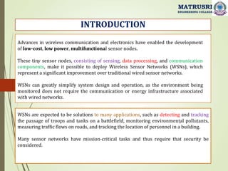 .
INTRODUCTION
MATRUSRI
ENGINEERING COLLEGE
Advances in wireless communication and electronics have enabled the development
of low-cost, low power, multifunctional sensor nodes.
These tiny sensor nodes, consisting of sensing, data processing, and communication
components, make it possible to deploy Wireless Sensor Networks (WSNs), which
represent a significant improvement over traditional wired sensor networks.
WSNs can greatly simplify system design and operation, as the environment being
monitored does not require the communication or energy infrastructure associated
with wired networks.
WSNs are expected to be solutions to many applications, such as detecting and tracking
the passage of troops and tanks on a battlefield, monitoring environmental pollutants,
measuring traffic flows on roads, and tracking the location of personnel in a building.
Many sensor networks have mission-critical tasks and thus require that security be
considered.
 
