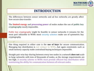 INTRODUCTION
MATRUSRI
ENGINEERING COLLEGE
The differences between sensor networks and ad hoc networks are greatly affect
how secure data-transfer.
The limited energy and processing power of nodes makes the use of public key
cryptography nearly impossible.
Public key cryptography might be feasible in sensor networks it remains for the
most part infeasible in WSNs most security schemes make use of symmetric key
cryptography.
One thing required in either case is the use of keys for secure communication.
Managing key distribution is not unique to WSNs, but again constraints such as
small memory capacity make centralized keying techniques impossible.
Straight pair wise key sharing between every two nodes in a network does not scale
to large networks with tens of thousands of nodes, as the storage requirements are
too high. A security scheme in WSNs must provide efficient key distribution while
maintaining the ability for communication between all relevant nodes.
 