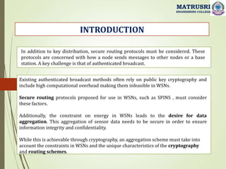 INTRODUCTION
MATRUSRI
ENGINEERING COLLEGE
In addition to key distribution, secure routing protocols must be considered. These
protocols are concerned with how a node sends messages to other nodes or a base
station. A key challenge is that of authenticated broadcast.
Existing authenticated broadcast methods often rely on public key cryptography and
include high computational overhead making them infeasible in WSNs.
Secure routing protocols proposed for use in WSNs, such as SPINS , must consider
these factors.
Additionally, the constraint on energy in WSNs leads to the desire for data
aggregation. This aggregation of sensor data needs to be secure in order to ensure
information integrity and confidentiality.
While this is achievable through cryptography, an aggregation scheme must take into
account the constraints in WSNs and the unique characteristics of the cryptography
and routing schemes.
 
