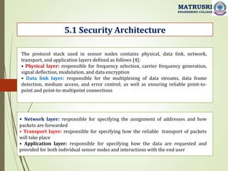 5.1 Security Architecture
MATRUSRI
ENGINEERING COLLEGE
The protocol stack used in sensor nodes contains physical, data link, network,
transport, and application layers defined as follows [4]:
• Physical layer: responsible for frequency selection, carrier frequency generation,
signal deflection, modulation, and data encryption
• Data link layer: responsible for the multiplexing of data streams, data frame
detection, medium access, and error control; as well as ensuring reliable point-to-
point and point-to-multipoint connections
• Network layer: responsible for specifying the assignment of addresses and how
packets are forwarded
• Transport layer: responsible for specifying how the reliable transport of packets
will take place
• Application layer: responsible for specifying how the data are requested and
provided for both individual sensor nodes and interactions with the end user
 