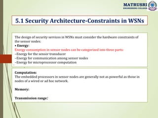 .
5.1 Security Architecture-Constraints in WSNs
MATRUSRI
ENGINEERING COLLEGE
The design of security services in WSNs must consider the hardware constraints of
the sensor nodes:
• Energy:
Energy consumption in sensor nodes can be categorized into three parts:
–Energy for the sensor transducer
–Energy for communication among sensor nodes
–Energy for microprocessor computation
Computation:
The embedded processors in sensor nodes are generally not as powerful as those in
nodes of a wired or ad hoc network.
Memory:
Transmission range:
 