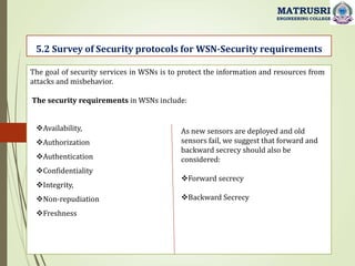 5.2 Survey of Security protocols for WSN-Security requirements
MATRUSRI
ENGINEERING COLLEGE
The goal of security services in WSNs is to protect the information and resources from
attacks and misbehavior.
The security requirements in WSNs include:
Availability,
Authorization
Authentication
Confidentiality
Integrity,
Non-repudiation
Freshness
As new sensors are deployed and old
sensors fail, we suggest that forward and
backward secrecy should also be
considered:
Forward secrecy
Backward Secrecy
 