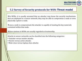 5.2 Survey of Security protocols for WSN: Threat model
MATRUSRI
ENGINEERING COLLEGE
In WSNs, it is usually assumed that an attacker may know the security mechanisms
that are deployed in a sensor network; they may be able to compromise a node or even
physically capture a node.
once a node is compromised, the attacker is capable of stealing the key materials
contained within that node.
Base stations in WSNs are usually regarded as trustworthy.
Attacks in sensor networks can be classified into the following categories:
• Outsider versus insider attacks:
• Passive versus active attacks:
• Mote-class versus laptop-class attacks:
 
