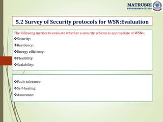 5.2 Survey of Security protocols for WSN:Evaluation
MATRUSRI
ENGINEERING COLLEGE
The following metrics to evaluate whether a security scheme is appropriate in WSNs:
Security:
Resiliency:
Energy efficiency:
Flexibility:
Scalability:
Fault-tolerance:
Self-healing:
Assurance:
 