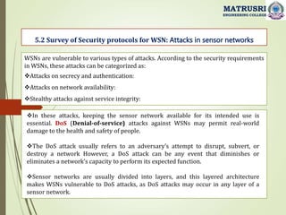 5.2 Survey of Security protocols for WSN: Attacks in sensor networks
MATRUSRI
ENGINEERING COLLEGE
WSNs are vulnerable to various types of attacks. According to the security requirements
in WSNs, these attacks can be categorized as:
Attacks on secrecy and authentication:
Attacks on network availability:
Stealthy attacks against service integrity:
In these attacks, keeping the sensor network available for its intended use is
essential. DoS (Denial-of-service) attacks against WSNs may permit real-world
damage to the health and safety of people.
The DoS attack usually refers to an adversary’s attempt to disrupt, subvert, or
destroy a network However, a DoS attack can be any event that diminishes or
eliminates a network’s capacity to perform its expected function.
Sensor networks are usually divided into layers, and this layered architecture
makes WSNs vulnerable to DoS attacks, as DoS attacks may occur in any layer of a
sensor network.
 