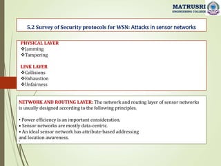 .
5.2 Survey of Security protocols for WSN: Attacks in sensor networks
MATRUSRI
ENGINEERING COLLEGE
PHYSICAL LAYER
Jamming
Tampering
LINK LAYER
Collisions
Exhaustion
Unfairness
NETWORK AND ROUTING LAYER: The network and routing layer of sensor networks
is usually designed according to the following principles.
• Power efficiency is an important consideration.
• Sensor networks are mostly data-centric.
• An ideal sensor network has attribute-based addressing
and location awareness.
 