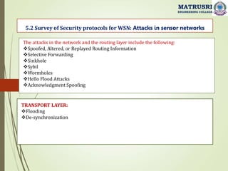 5.2 Survey of Security protocols for WSN: Attacks in sensor networks
MATRUSRI
ENGINEERING COLLEGE
The attacks in the network and the routing layer include the following:
Spoofed, Altered, or Replayed Routing Information
Selective Forwarding
Sinkhole
Sybil
Wormholes
Hello Flood Attacks
Acknowledgment Spoofing
TRANSPORT LAYER:
Flooding
De-synchronization
 