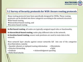 5.2 Survey of Security protocols for WSN :Secure routing protocols
MATRUSRI
ENGINEERING COLLEGE
Many routing protocols have been specifically designed for WSNs. These routing
protocols can be divided into three categories according to the network structure:
flat-based routing,
hierarchical-based routing, and
location-based routing
In flat-based routing, all nodes are typically assigned equal roles or functionality.
In hierarchical-based routing, nodes play different roles in the network.
In location-based routing, sensor node positions are used to route data in the
network.
Most network layer attacks against sensor networks fall into one of the categories
described above, namely:
• Spoofed, altered, or replayed routing information • Wormholes
• Selective forwarding • Sybil
• Sinkhole • Acknowledgment spoofing
• Hello flood attacks
 