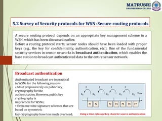 .
5.2 Survey of Security protocols for WSN :Secure routing protocols
MATRUSRI
ENGINEERING COLLEGE
A secure routing protocol depends on an appropriate key management scheme in a
WSN, which has been discussed earlier.
Before a routing protocol starts, sensor nodes should have been loaded with proper
keys (e.g., the key for confidentiality, authentication, etc.). One of the fundamental
security services in sensor networks is broadcast authentication, which enables the
base station to broadcast authenticated data to the entire sensor network.
Using a time-released key chain for source authentication
Broadcast authentication
Authenticated broadcast are impractical
in WSNs for the following reasons:
• Most proposals rely on public key
cryptography for the
authentication. However, public key
cryptography is
impractical for WSNs;
• Even one-time signature schemes that are
based on symmetric
key cryptography have too much overhead.
 