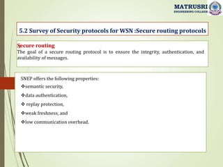 :
5.2 Survey of Security protocols for WSN :Secure routing protocols
MATRUSRI
ENGINEERING COLLEGE
Secure routing
The goal of a secure routing protocol is to ensure the integrity, authentication, and
availability of messages.
SNEP offers the following properties:
semantic security,
data authentication,
 replay protection,
weak freshness, and
low communication overhead.
 